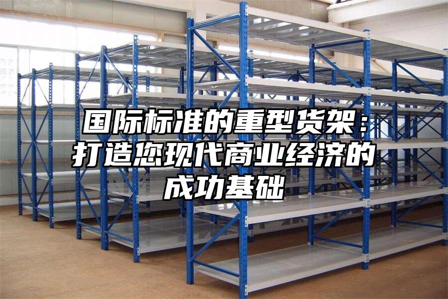 國際標準的重型貨架：打造您現代商業經濟的成功基礎