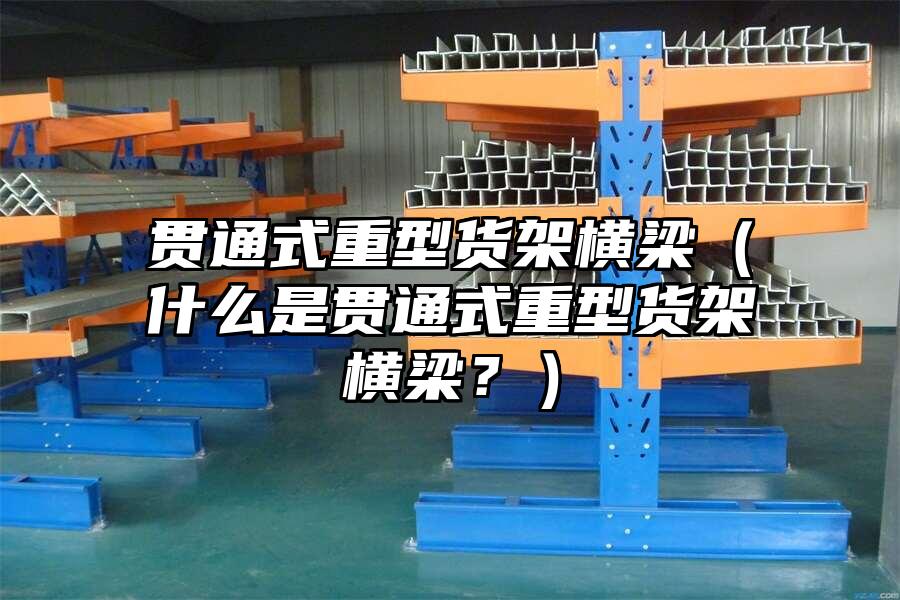 貫通式重型貨架橫梁（什么是貫通式重型貨架橫梁？）