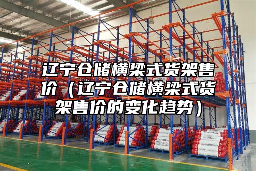 遼寧倉儲橫梁式貨架售價（遼寧倉儲橫梁式貨架售價的變化趨勢）