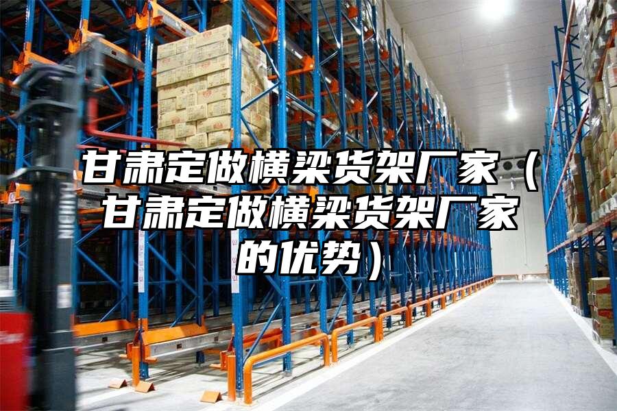 甘肅定做橫梁貨架廠家（甘肅定做橫梁貨架廠家的優勢）