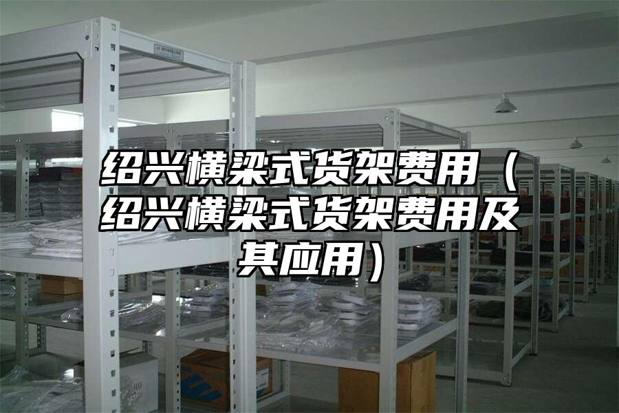 紹興橫梁式貨架費用（紹興橫梁式貨架費用及其應用）