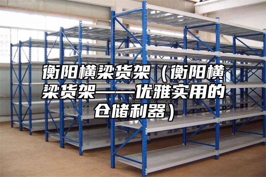 衡陽橫梁貨架（衡陽橫梁貨架——優雅實用的倉儲利器）