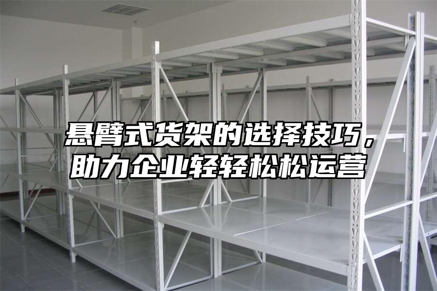 懸臂式貨架的選擇技巧，助力企業(yè)輕輕松松運(yùn)營