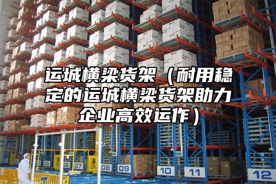 運城橫梁貨架（耐用穩定的運城橫梁貨架助力企業高效運作）