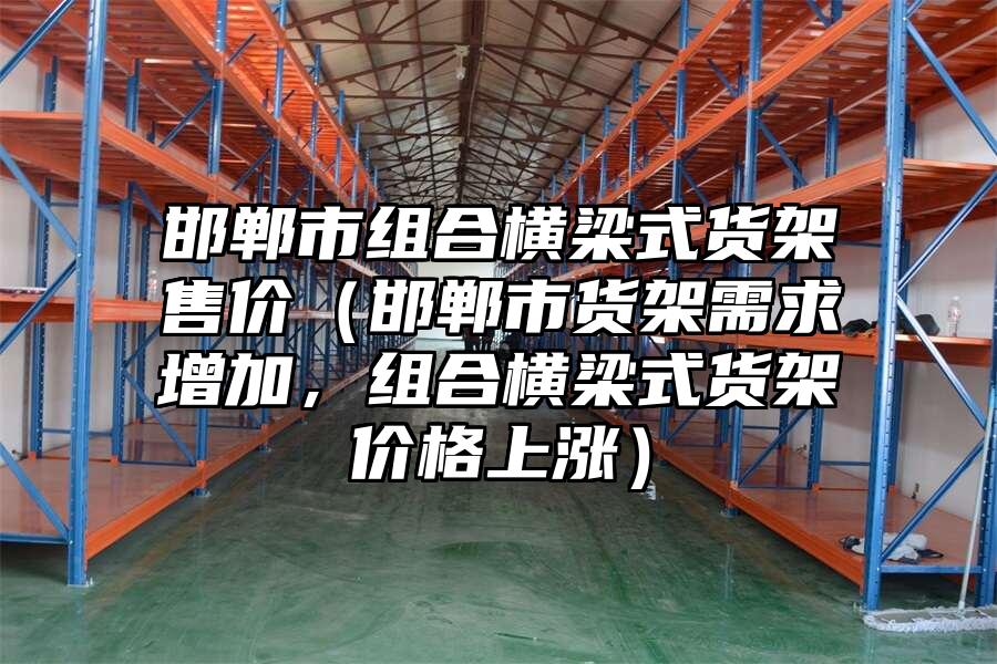 邯鄲市組合橫梁式貨架售價(jià)（邯鄲市貨架需求增加，組合橫梁式貨架價(jià)格上漲）