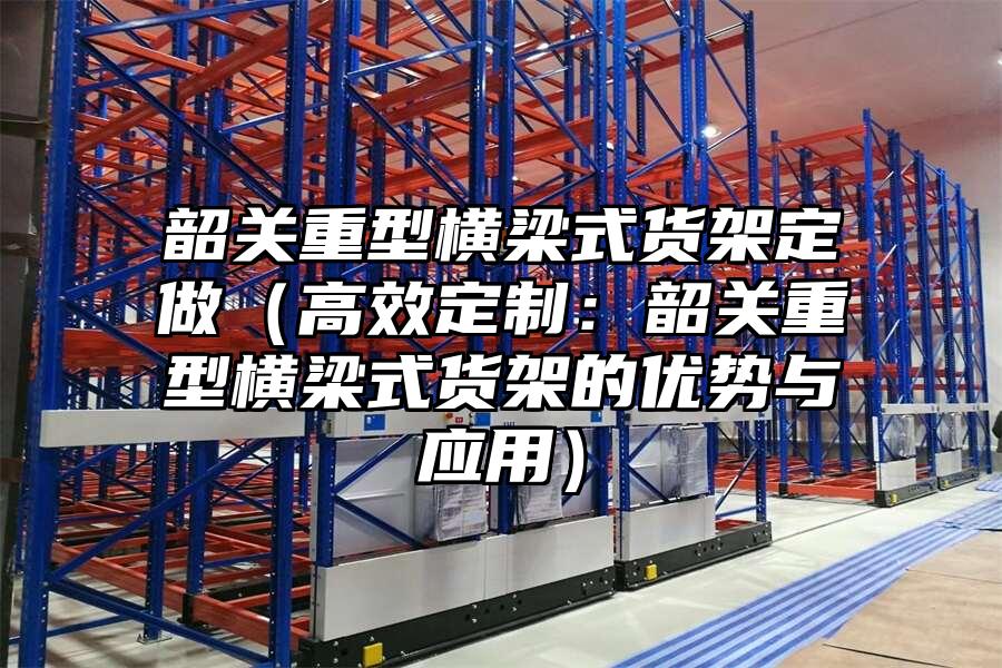 韶關(guān)重型橫梁式貨架定做（高效定制：韶關(guān)重型橫梁式貨架的優(yōu)勢(shì)與應(yīng)用）
