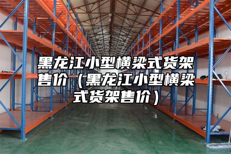 黑龍江小型橫梁式貨架售價(jià)（黑龍江小型橫梁式貨架售價(jià)）
