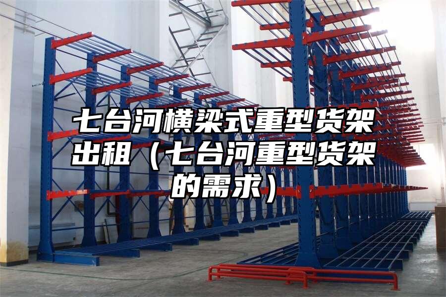七臺(tái)河橫梁式重型貨架出租（七臺(tái)河重型貨架的需求）