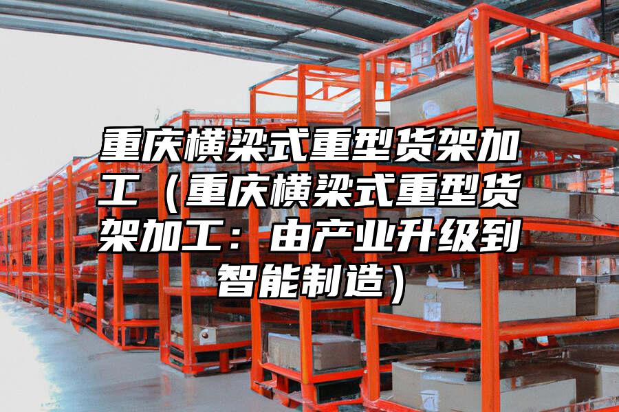 重慶橫梁式重型貨架加工（重慶橫梁式重型貨架加工：由產(chǎn)業(yè)升級到智能制造）