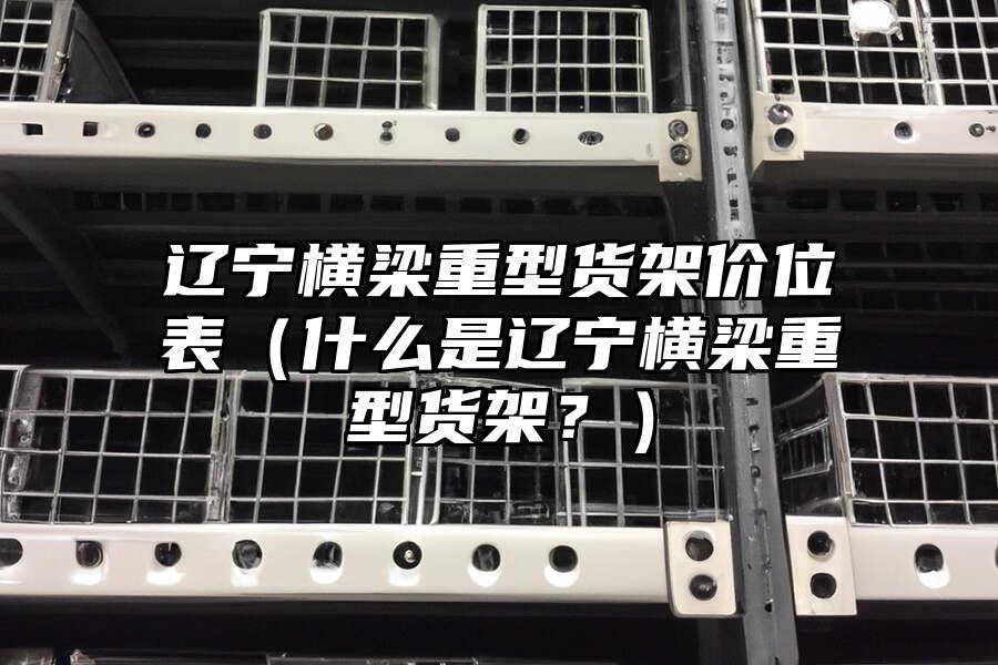 遼寧橫梁重型貨架價位表（什么是遼寧橫梁重型貨架？）