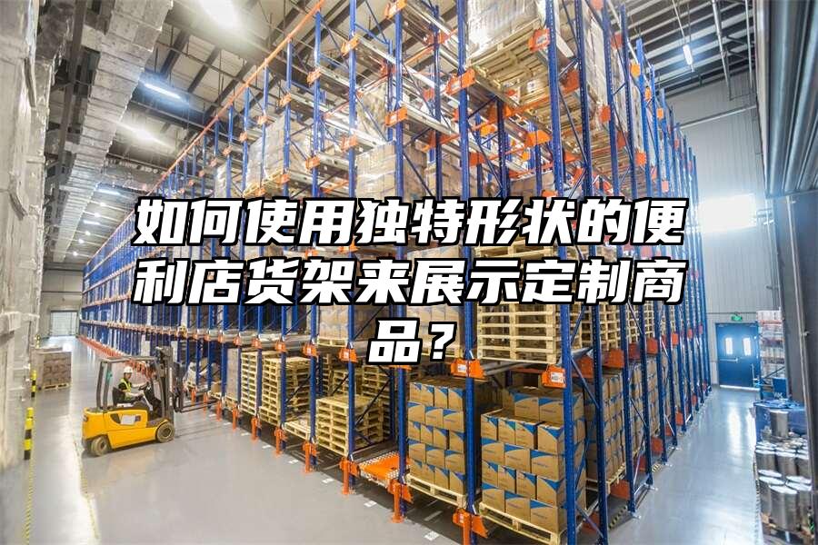 如何使用獨特形狀的便利店貨架來展示定制商品？