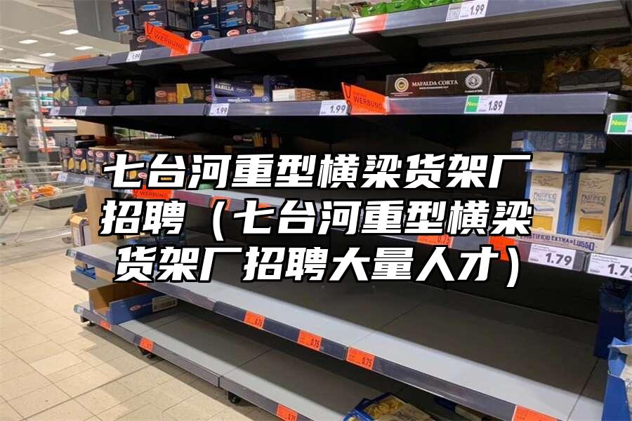 七臺河重型橫梁貨架廠招聘（七臺河重型橫梁貨架廠招聘大量人才）