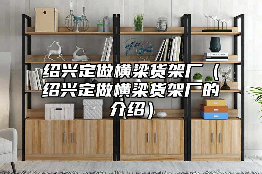 紹興定做橫梁貨架廠（紹興定做橫梁貨架廠的介紹）