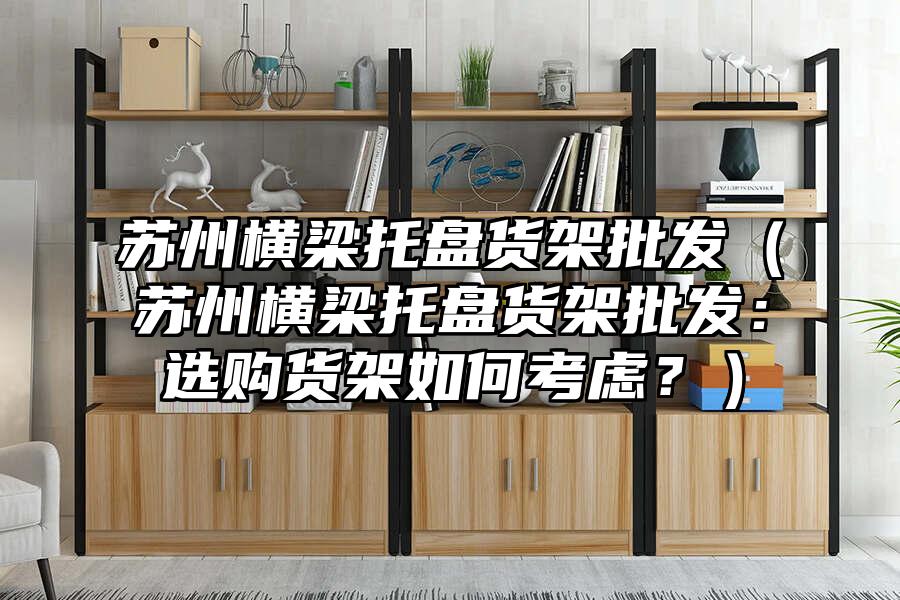 蘇州橫梁托盤貨架批發(fā)（蘇州橫梁托盤貨架批發(fā)：選購貨架如何考慮？）