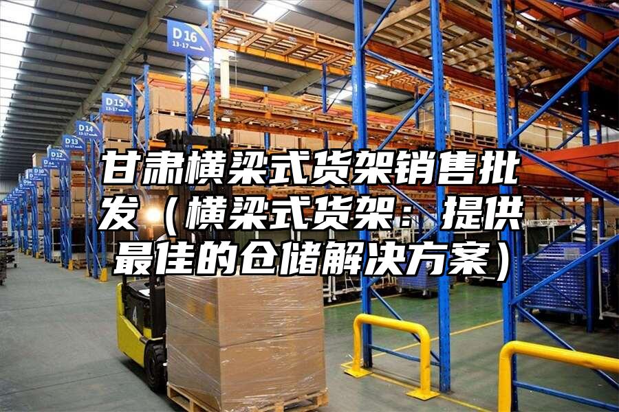 甘肅橫梁式貨架銷售批發（橫梁式貨架：提供最佳的倉儲解決方案）