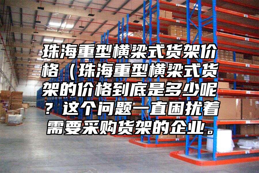 珠海重型橫梁式貨架價格（珠海重型橫梁式貨架的價格到底是多少呢？這個問題一直困擾著需要采購貨架的企業。