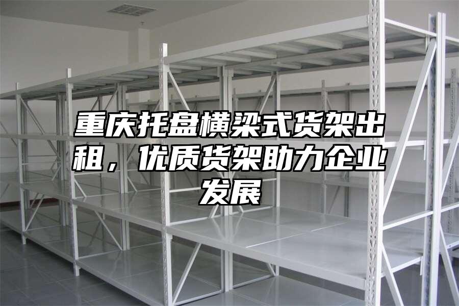 重慶托盤橫梁式貨架出租，優(yōu)質(zhì)貨架助力企業(yè)發(fā)展