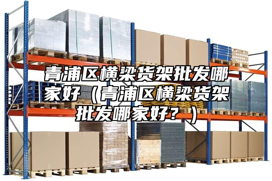 青浦區橫梁貨架批發哪家好（青浦區橫梁貨架批發哪家好？）