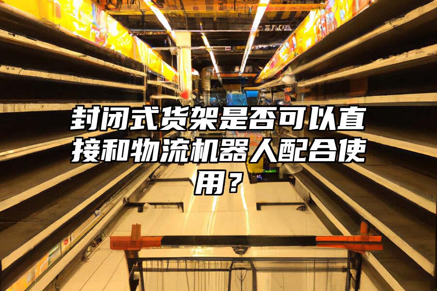 封閉式貨架是否可以直接和物流機器人配合使用？