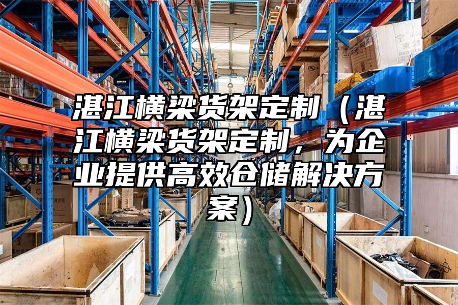 湛江橫梁貨架定制（湛江橫梁貨架定制，為企業提供高效倉儲解決方案）