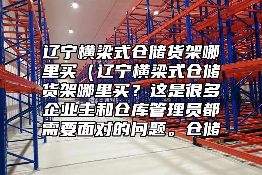遼寧橫梁式倉儲貨架哪里買（遼寧橫梁式倉儲貨架哪里買？這是很多企業主和倉庫管理員都需要面對的問題。倉儲