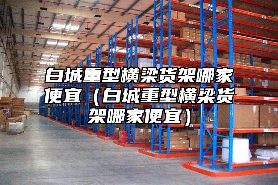 白城重型橫梁貨架哪家便宜（白城重型橫梁貨架哪家便宜）