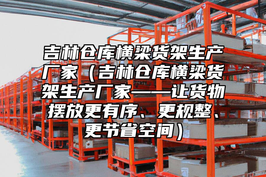 吉林倉庫橫梁貨架生產(chǎn)廠家（吉林倉庫橫梁貨架生產(chǎn)廠家——讓貨物擺放更有序、更規(guī)整、更節(jié)省空間）