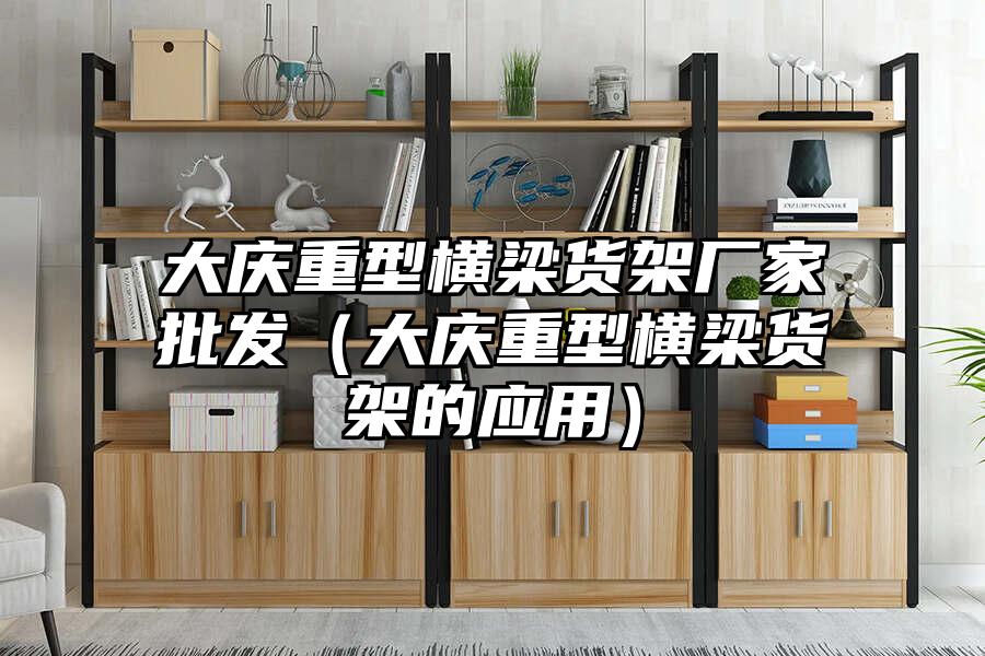 大慶重型橫梁貨架廠家批發(fā)（大慶重型橫梁貨架的應用）