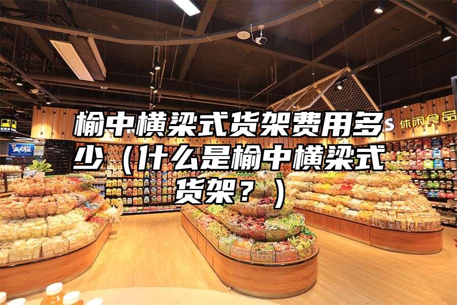 榆中橫梁式貨架費用多少（什么是榆中橫梁式貨架？）