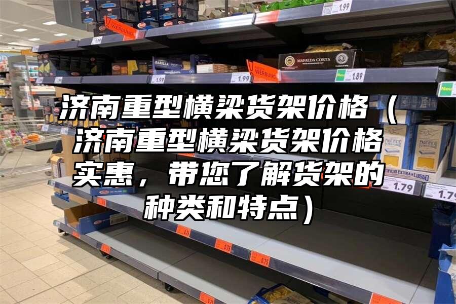 濟(jì)南重型橫梁貨架價(jià)格（濟(jì)南重型橫梁貨架價(jià)格實(shí)惠，帶您了解貨架的種類和特點(diǎn)）