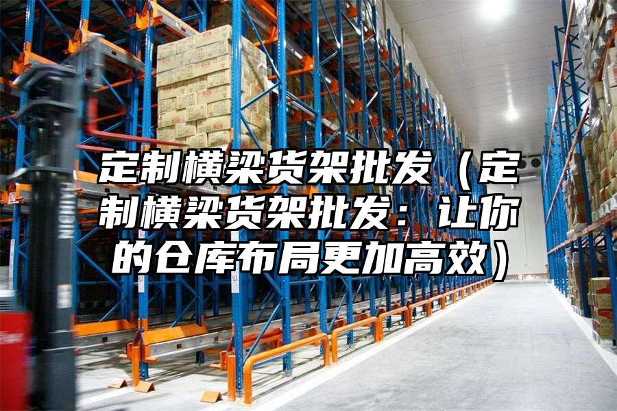 定制橫梁貨架批發（定制橫梁貨架批發：讓你的倉庫布局更加高效）