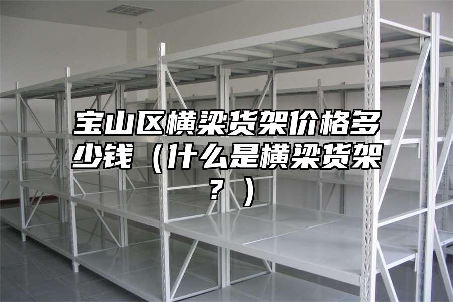 寶山區橫梁貨架價格多少錢（什么是橫梁貨架？）