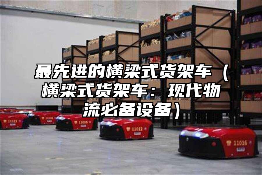 最先進的橫梁式貨架車（橫梁式貨架車：現代物流必備設備）