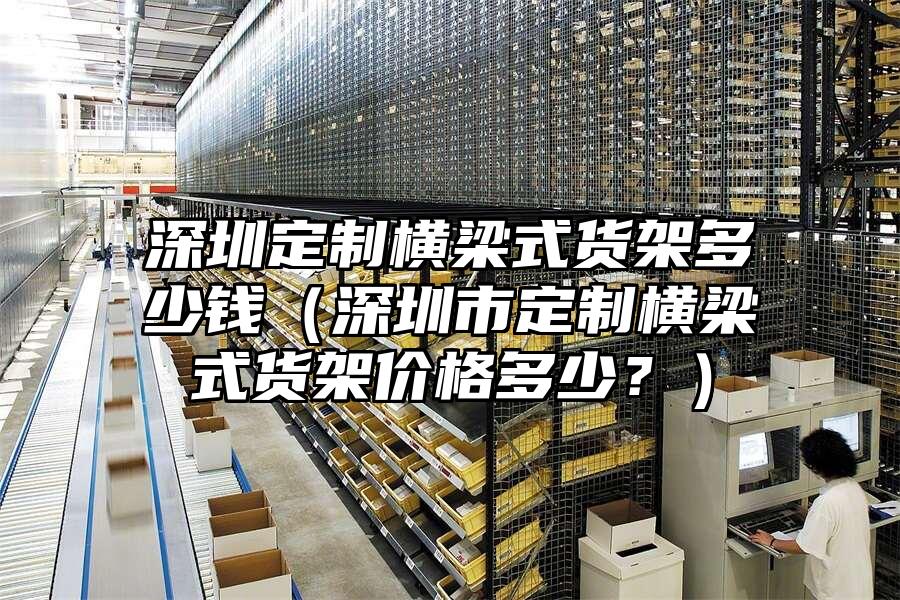 深圳定制橫梁式貨架多少錢（深圳市定制橫梁式貨架價(jià)格多少？）