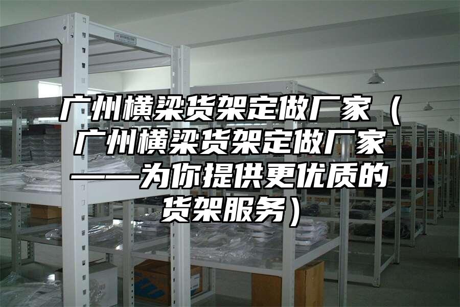 廣州橫梁貨架定做廠家（廣州橫梁貨架定做廠家——為你提供更優質的貨架服務）