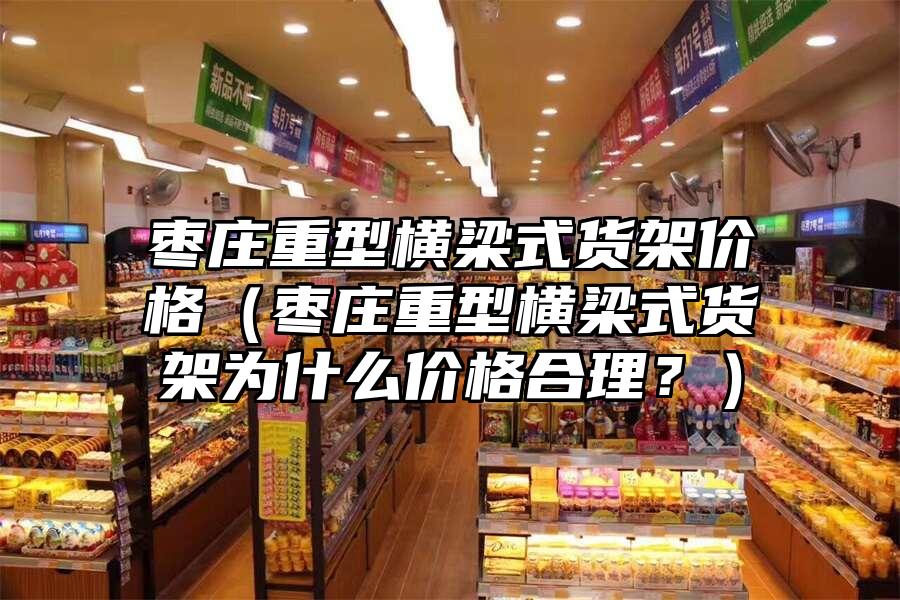 棗莊重型橫梁式貨架價格（棗莊重型橫梁式貨架為什么價格合理？）