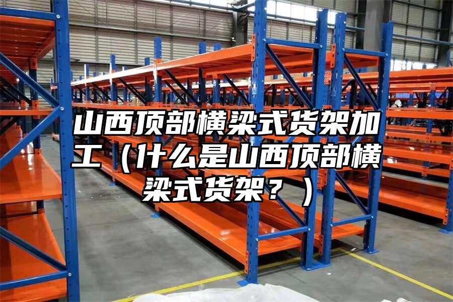山西頂部橫梁式貨架加工（什么是山西頂部橫梁式貨架？）