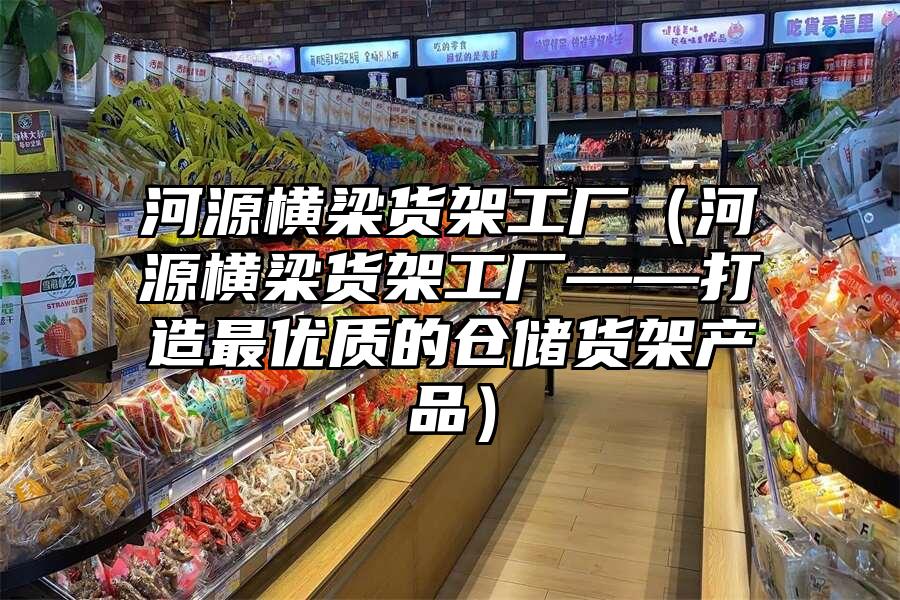河源橫梁貨架工廠（河源橫梁貨架工廠——打造最優質的倉儲貨架產品）