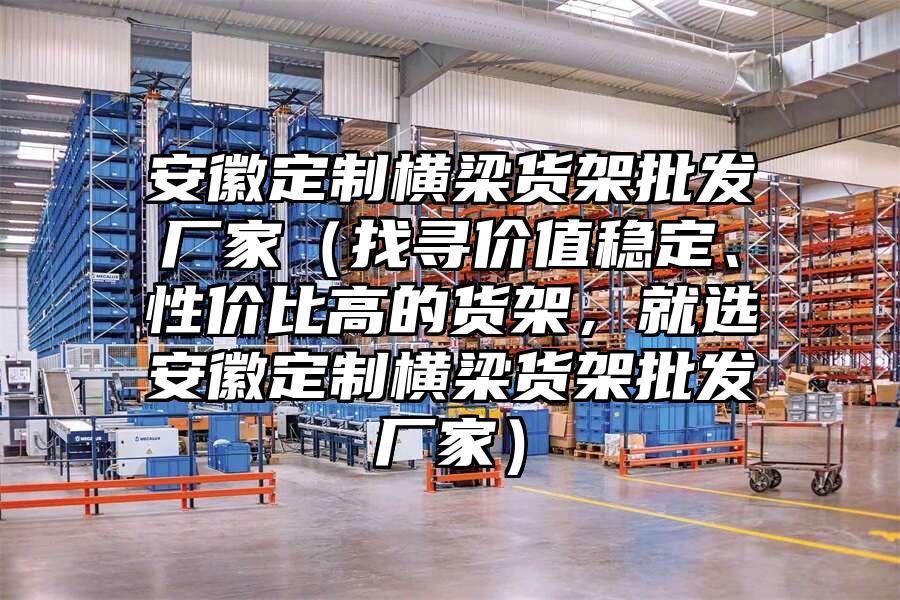 安徽定制橫梁貨架批發廠家（找尋價值穩定、性價比高的貨架，就選安徽定制橫梁貨架批發廠家）