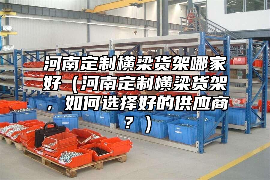 河南定制橫梁貨架哪家好（河南定制橫梁貨架，如何選擇好的供應商？）