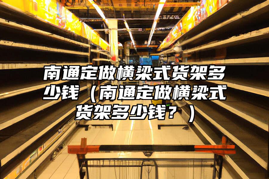 南通定做橫梁式貨架多少錢（南通定做橫梁式貨架多少錢？）