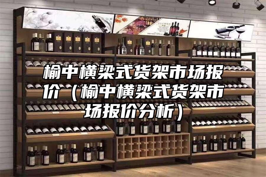 榆中橫梁式貨架市場報價（榆中橫梁式貨架市場報價分析）