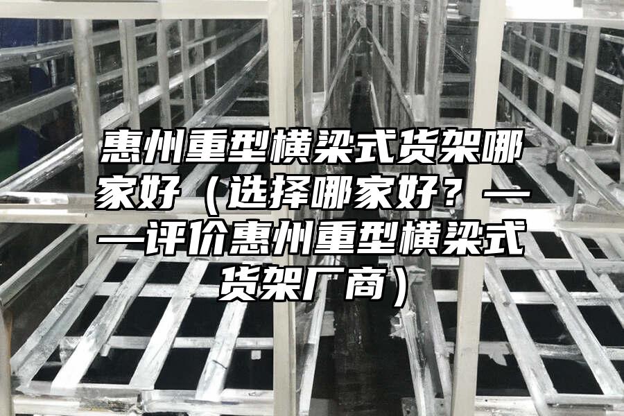 惠州重型橫梁式貨架哪家好（選擇哪家好？——評價惠州重型橫梁式貨架廠商）