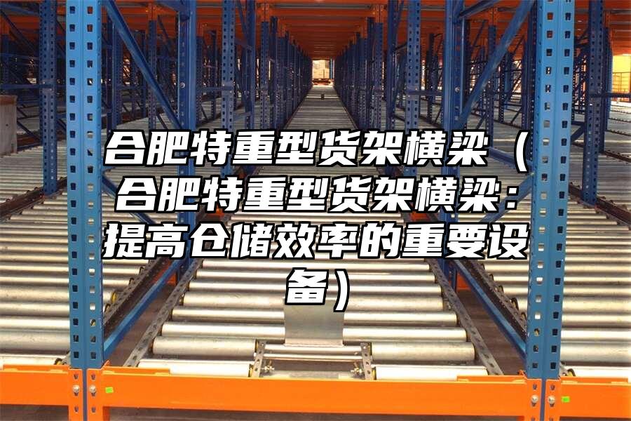 合肥特重型貨架橫梁（合肥特重型貨架橫梁：提高倉儲效率的重要設備）