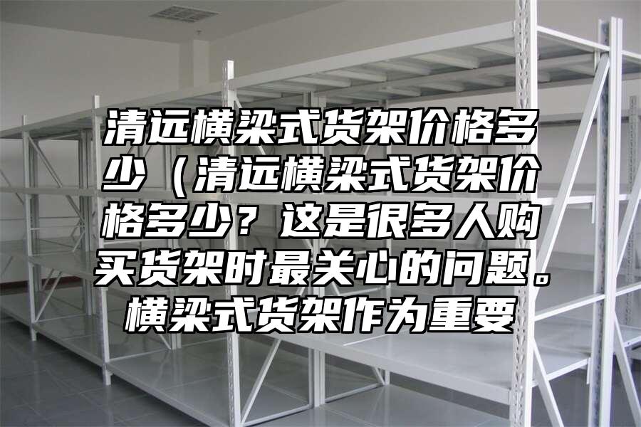 清遠橫梁式貨架價格多少（清遠橫梁式貨架價格多少？這是很多人購買貨架時最關心的問題。橫梁式貨架作為重要
