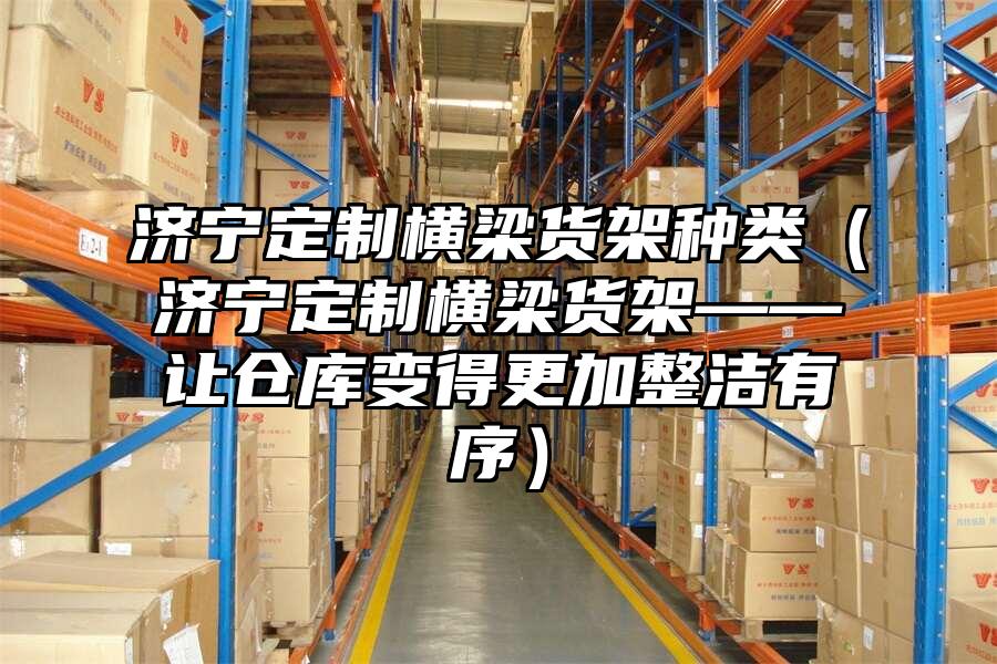 濟寧定制橫梁貨架種類（濟寧定制橫梁貨架——讓倉庫變得更加整潔有序）