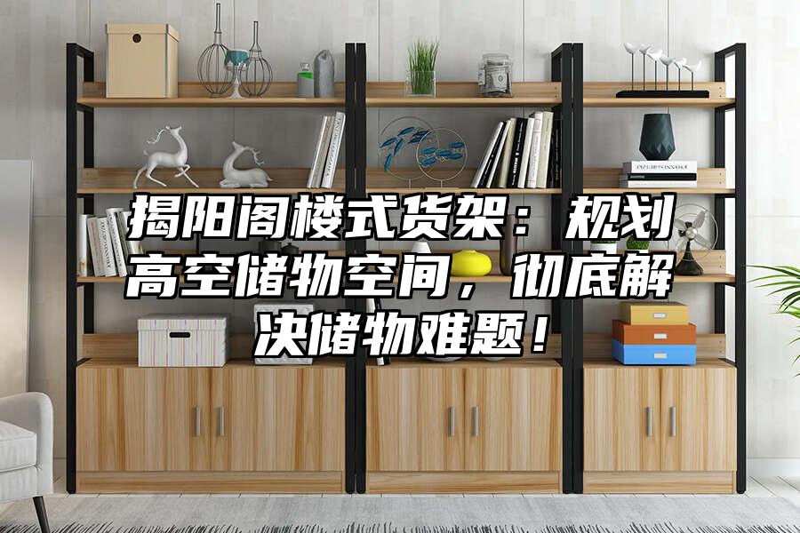 揭陽閣樓式貨架：規劃高空儲物空間，徹底解決儲物難題！