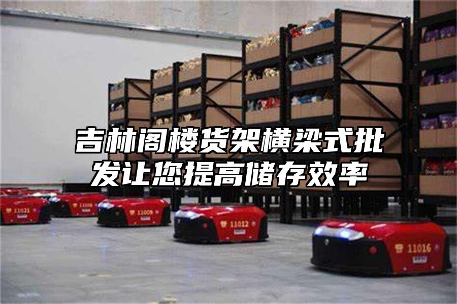 吉林閣樓貨架橫梁式批發(fā)讓您提高儲(chǔ)存效率
