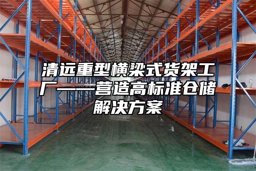 清遠重型橫梁式貨架工廠——營造高標準倉儲解決方案