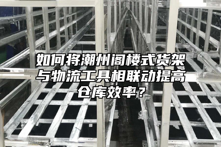 如何將潮州閣樓式貨架與物流工具相聯動提高倉庫效率？